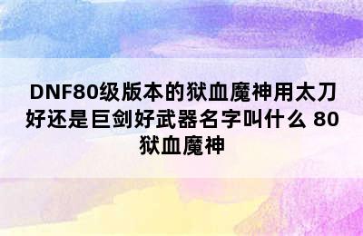 DNF80级版本的狱血魔神用太刀好还是巨剑好武器名字叫什么 80狱血魔神